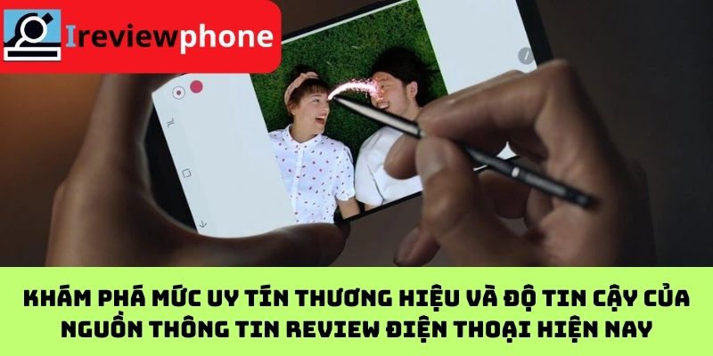 Khám phá mức uy tín thương hiệu và độ tin cậy của nguồn thông tin review điện thoại hiện nay