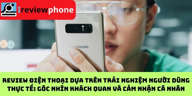 Review điện thoại dựa trên trải nghiệm người dùng thực tế: Góc nhìn khách quan và cảm nhận cá nhân